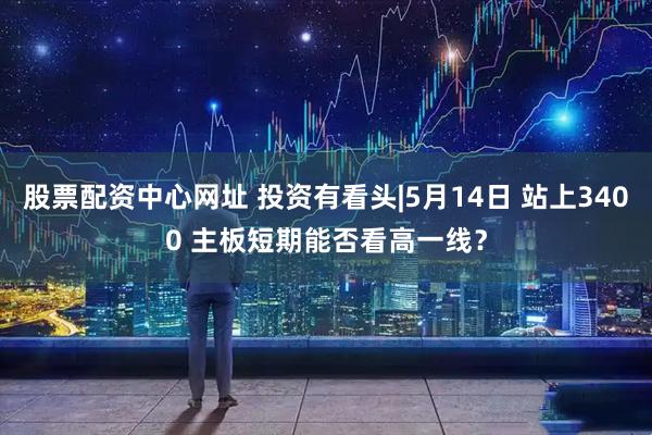 股票配资中心网址 投资有看头|5月14日 站上3400 主板短期能否看高一线？