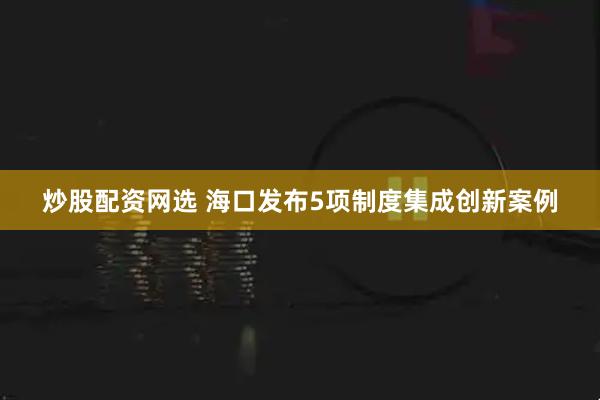炒股配资网选 海口发布5项制度集成创新案例