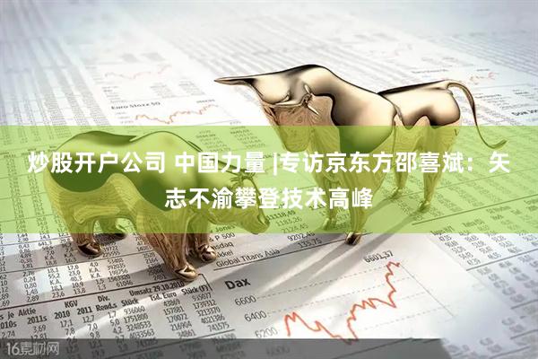 炒股开户公司 中国力量 |专访京东方邵喜斌：矢志不渝攀登技术高峰