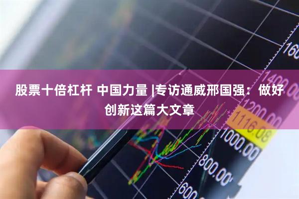 股票十倍杠杆 中国力量 |专访通威邢国强：做好创新这篇大文章