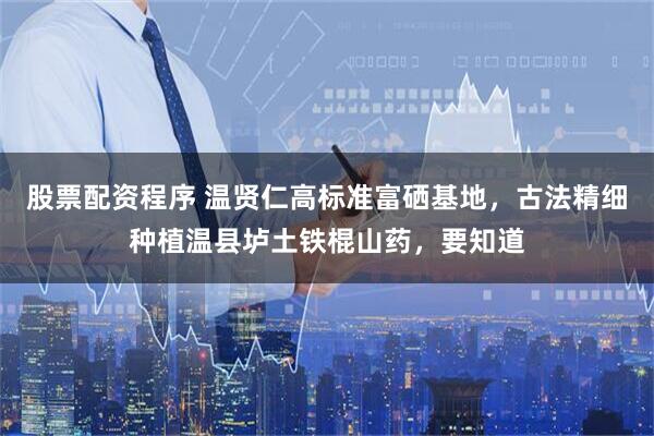 股票配资程序 温贤仁高标准富硒基地，古法精细种植温县垆土铁棍山药，要知道