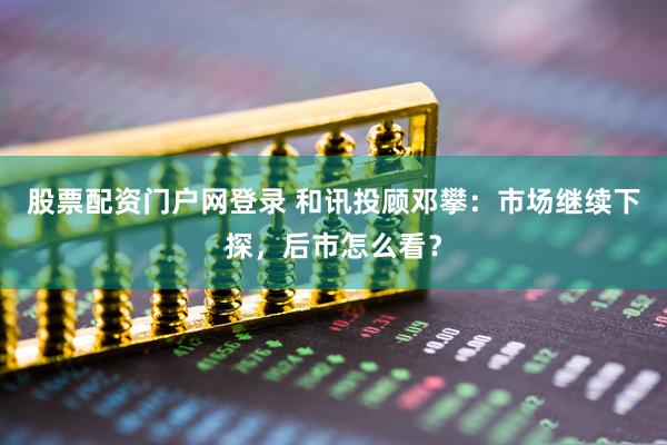 股票配资门户网登录 和讯投顾邓攀：市场继续下探，后市怎么看？