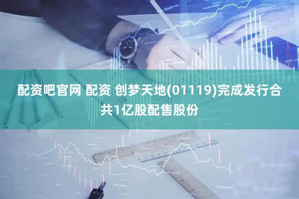 配资吧官网 配资 创梦天地(01119)完成发行合共1亿股配售股份