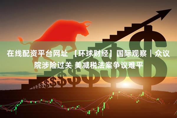 在线配资平台网址 【环球财经】国际观察｜众议院涉险过关 美减税法案争议难平