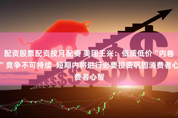 配资股票配资按月配资 美团王兴：低质低价“内卷式”竞争不可持续  短期内将进行必要投资巩固消费者心智