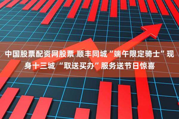 中国股票配资网股票 顺丰同城“端午限定骑士”现身十三城 “取送买办”服务送节日惊喜