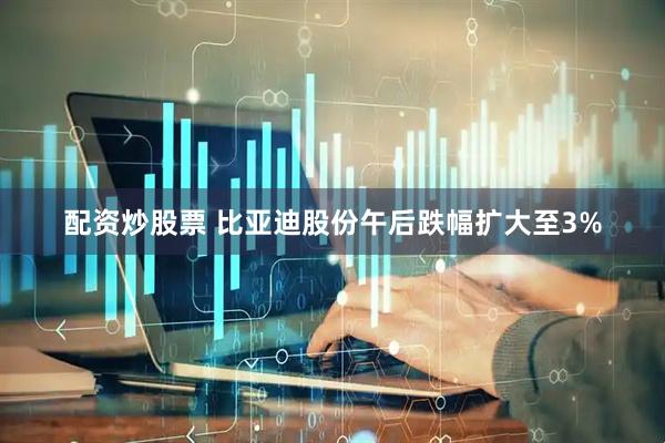 配资炒股票 比亚迪股份午后跌幅扩大至3%