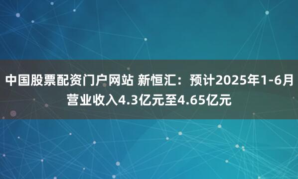 中国股票配资门户网站 新恒汇：预计2025年1-6月营业收入4.3亿元至4.65亿元