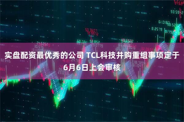 实盘配资最优秀的公司 TCL科技并购重组事项定于6月6日上会审核