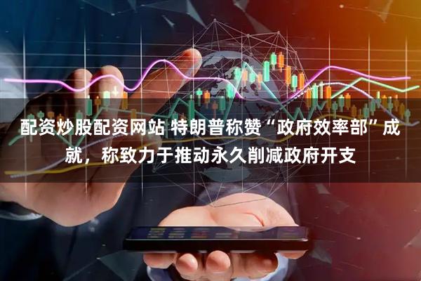 配资炒股配资网站 特朗普称赞“政府效率部”成就，称致力于推动永久削减政府开支