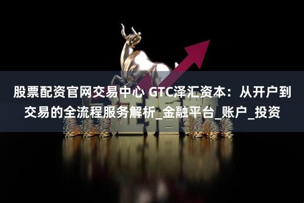股票配资官网交易中心 GTC泽汇资本：从开户到交易的全流程服务解析_金融平台_账户_投资