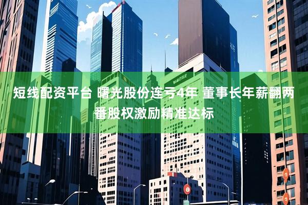 短线配资平台 曙光股份连亏4年 董事长年薪翻两番股权激励精准达标
