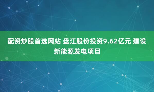 配资炒股首选网站 盘江股份投资9.62亿元 建设新能源发电项目