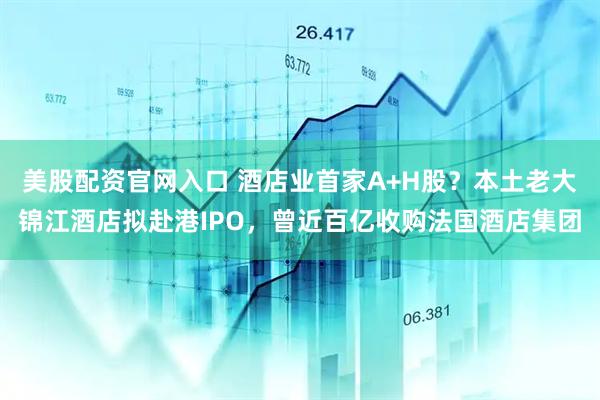 美股配资官网入口 酒店业首家A+H股？本土老大锦江酒店拟赴港IPO，曾近百亿收购法国酒店集团