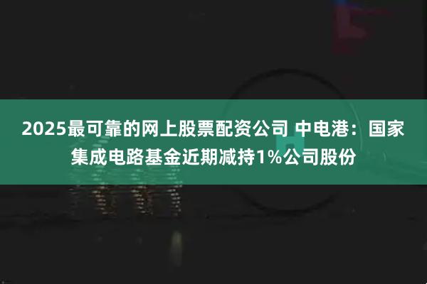 2025最可靠的网上股票配资公司 中电港：国家集成电路基金近期减持1%公司股份