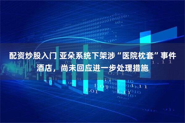 配资炒股入门 亚朵系统下架涉“医院枕套”事件酒店，尚未回应进一步处理措施