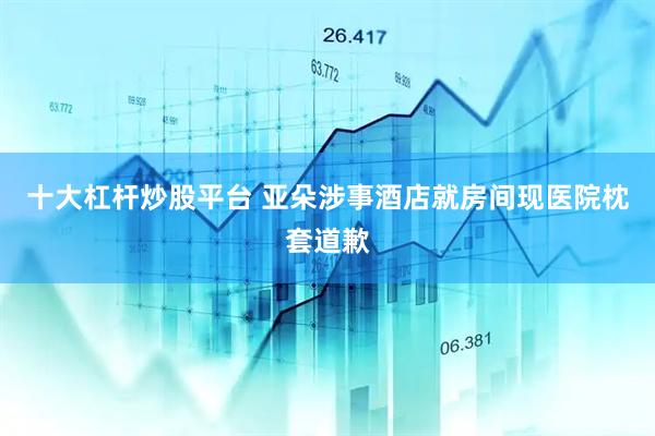 十大杠杆炒股平台 亚朵涉事酒店就房间现医院枕套道歉