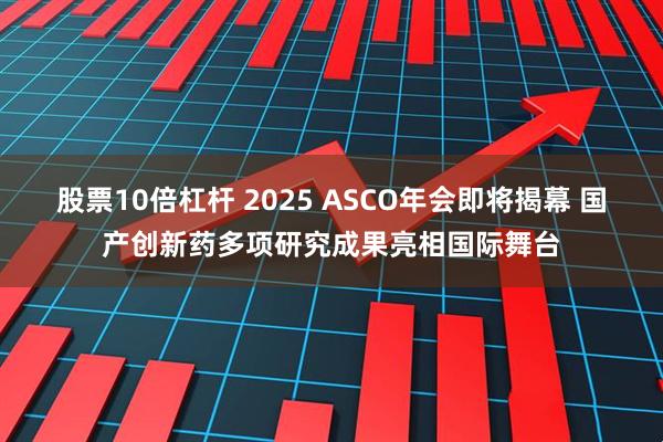股票10倍杠杆 2025 ASCO年会即将揭幕 国产创新药多项研究成果亮相国际舞台