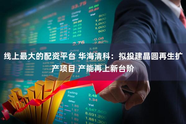 线上最大的配资平台 华海清科：拟投建晶圆再生扩产项目 产能再上新台阶