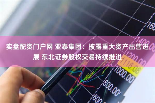 实盘配资门户网 亚泰集团：披露重大资产出售进展 东北证券股权交易持续推进