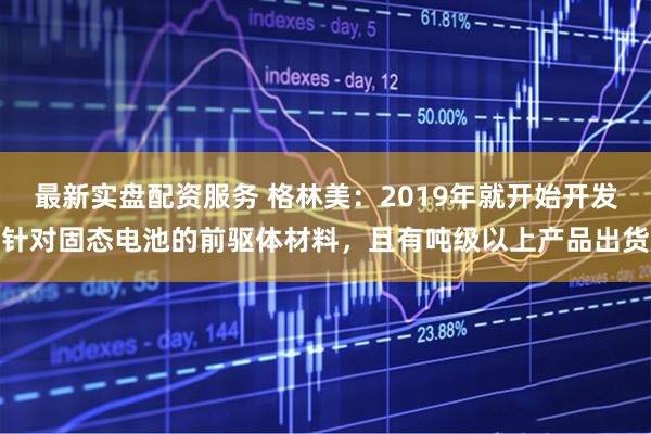 最新实盘配资服务 格林美：2019年就开始开发针对固态电池的前驱体材料，且有吨级以上产品出货