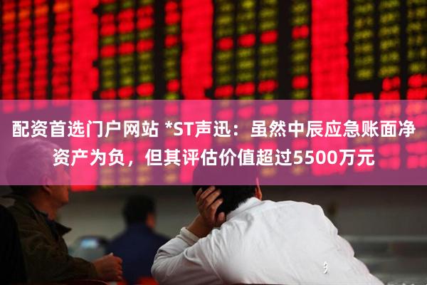 配资首选门户网站 *ST声迅：虽然中辰应急账面净资产为负，但其评估价值超过5500万元