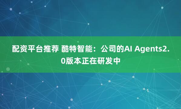 配资平台推荐 酷特智能：公司的AI Agents2.0版本正在研发中
