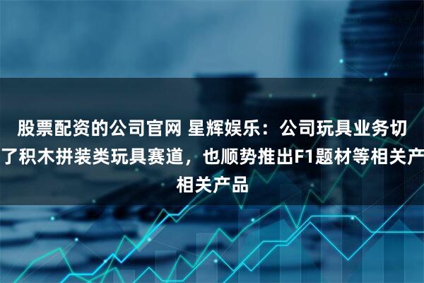 股票配资的公司官网 星辉娱乐：公司玩具业务切入了积木拼装类玩具赛道，也顺势推出F1题材等相关产品