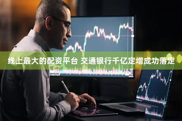 线上最大的配资平台 交通银行千亿定增成功落定