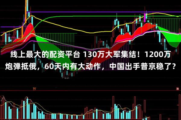 线上最大的配资平台 130万大军集结！1200万炮弹抵俄，60天内有大动作，中国出手普京稳了？