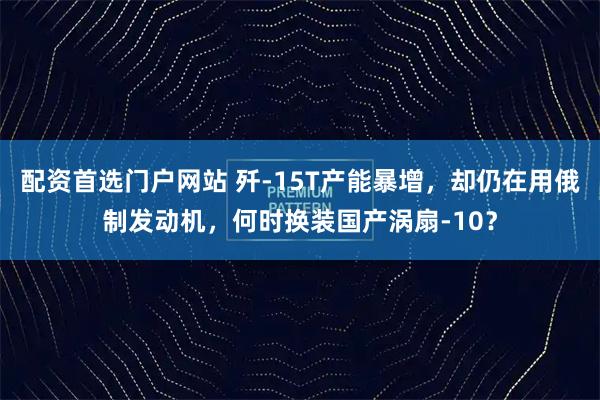 配资首选门户网站 歼-15T产能暴增，却仍在用俄制发动机，何时换装国产涡扇-10？
