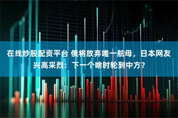 在线炒股配资平台 俄将放弃唯一航母，日本网友兴高采烈：下一个啥时轮到中方？