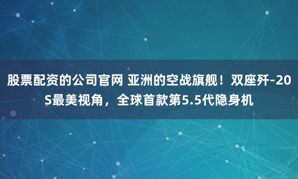 股票配资的公司官网 亚洲的空战旗舰！双座歼-20S最美视角，全球首款第5.5代隐身机