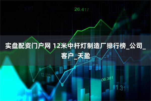 实盘配资门户网 12米中杆灯制造厂排行榜_公司_客户_天盈