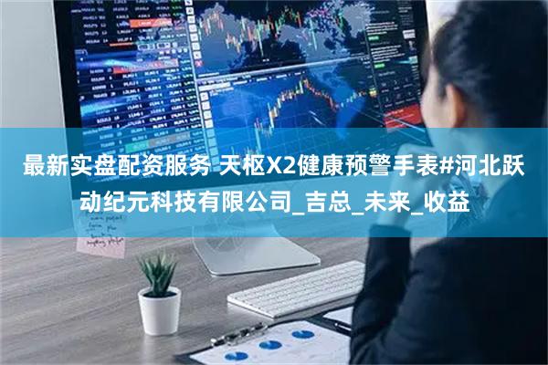 最新实盘配资服务 天枢X2健康预警手表#河北跃动纪元科技有限公司_吉总_未来_收益