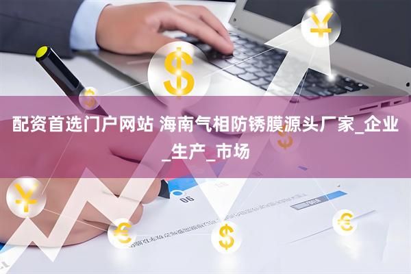 配资首选门户网站 海南气相防锈膜源头厂家_企业_生产_市场