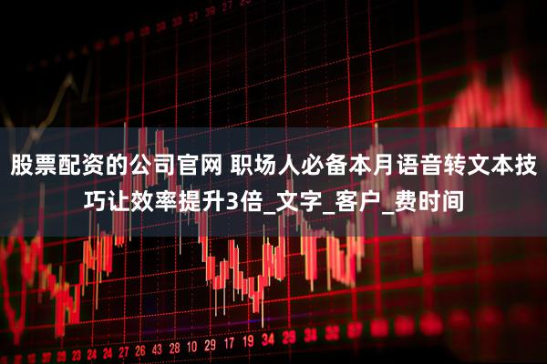 股票配资的公司官网 职场人必备本月语音转文本技巧让效率提升3倍_文字_客户_费时间