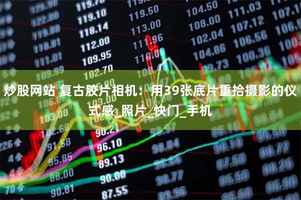 炒股网站 复古胶片相机：用39张底片重拾摄影的仪式感_照片_快门_手机