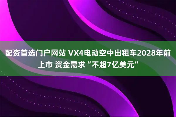 配资首选门户网站 VX4电动空中出租车2028年前上市 资金需求“不超7亿美元”